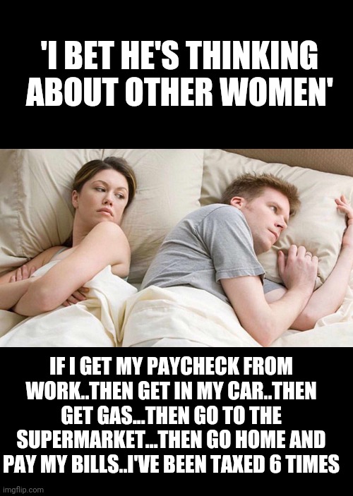 Income tax, vehicle tax, gas tax, sales tax, property tax, sales tax... | 'I BET HE'S THINKING ABOUT OTHER WOMEN'; IF I GET MY PAYCHECK FROM WORK..THEN GET IN MY CAR..THEN GET GAS...THEN GO TO THE SUPERMARKET...THEN GO HOME AND PAY MY BILLS..I'VE BEEN TAXED 6 TIMES | image tagged in memes,i bet he's thinking about other women | made w/ Imgflip meme maker