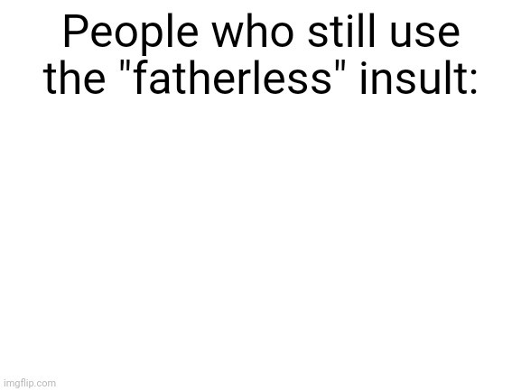 E | People who still use the "fatherless" insult: | image tagged in blank white template | made w/ Imgflip meme maker