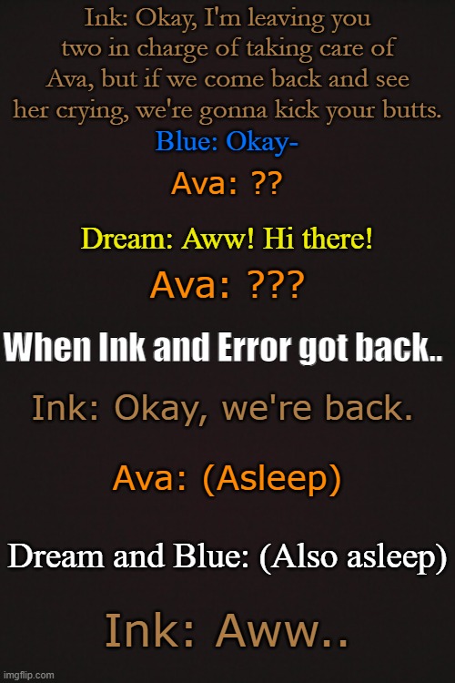 Ink: Okay, I'm leaving you two in charge of taking care of Ava, but if we come back and see her crying, we're gonna kick your butts. Blue: Okay-; Ava: ?? Dream: Aww! Hi there! Ava: ??? When Ink and Error got back.. Ink: Okay, we're back. Ava: (Asleep); Dream and Blue: (Also asleep); Ink: Aww.. | made w/ Imgflip meme maker