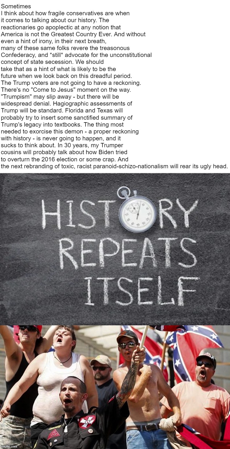 Why "the reckoning" will never come. | Sometimes I think about how fragile conservatives are when it comes to talking about our history. The reactionaries go apoplectic at any notion that America is not the Greatest Country Ever. And without even a hint of irony, in their next breath, many of these same folks revere the treasonous Confederacy, and *still* advocate for the unconstitutional concept of state secession. We should take that as a hint of what is likely to be the future when we look back on this dreadful period. The Trump voters are not going to have a reckoning. There's no "Come to Jesus" moment on the way. "Trumpism" may slip away - but there will be widespread denial. Hagiographic assessments of Trump will be standard. Florida and Texas will probably try to insert some sanctified summary of Trump's legacy into textbooks. The thing most needed to exorcise this demon - a proper reckoning with history - is never going to happen, and it sucks to think about. In 30 years, my Trumper cousins will probably talk about how Biden tried to overturn the 2016 election or some crap. And the next rebranding of toxic, racist paranoid-schizo-nationalism will rear its ugly head. | image tagged in history repeats itself,confederate flag supporters | made w/ Imgflip meme maker