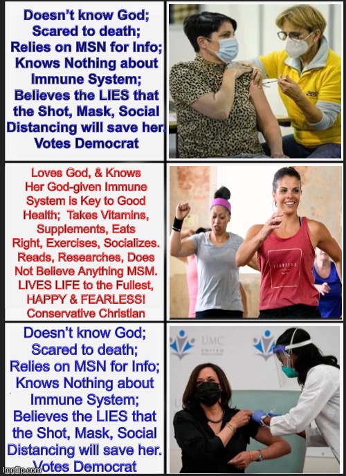 How do YOU want to live? | Doesn’t know God;
Scared to death;
Relies on MSN for Info;
Knows Nothing about
Immune System;
Believes the LIES that
the Shot, Mask, Social
Distancing will save her.
Votes Democrat; Loves God, & Knows
Her God-given Immune
System is Key to Good
Health;  Takes Vitamins,
Supplements, Eats
Right, Exercises, Socializes.
Reads, Researches, Does
Not Believe Anything MSM.
LIVES LIFE to the Fullest,
HAPPY & FEARLESS!
Conservative Christian; Doesn’t know God;
Scared to death;
Relies on MSN for Info;
Knows Nothing about
Immune System;
Believes the LIES that
the Shot, Mask, Social
Distancing will save her.
Votes Democrat | image tagged in memes,panik kalm panik | made w/ Imgflip meme maker
