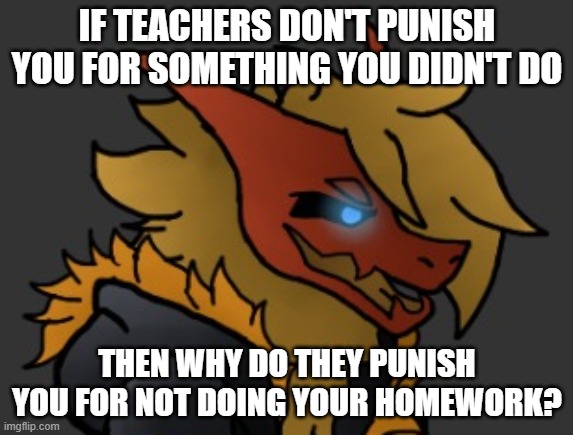 . | IF TEACHERS DON'T PUNISH YOU FOR SOMETHING YOU DIDN'T DO; THEN WHY DO THEY PUNISH YOU FOR NOT DOING YOUR HOMEWORK? | image tagged in skid/toof's oc lmao | made w/ Imgflip meme maker