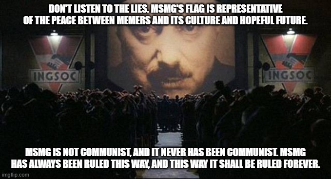 Big Brother 1984 | DON'T LISTEN TO THE LIES. MSMG'S FLAG IS REPRESENTATIVE OF THE PEACE BETWEEN MEMERS AND ITS CULTURE AND HOPEFUL FUTURE. MSMG IS NOT COMMUNIST, AND IT NEVER HAS BEEN COMMUNIST. MSMG HAS ALWAYS BEEN RULED THIS WAY, AND THIS WAY IT SHALL BE RULED FOREVER. | image tagged in big brother 1984 | made w/ Imgflip meme maker