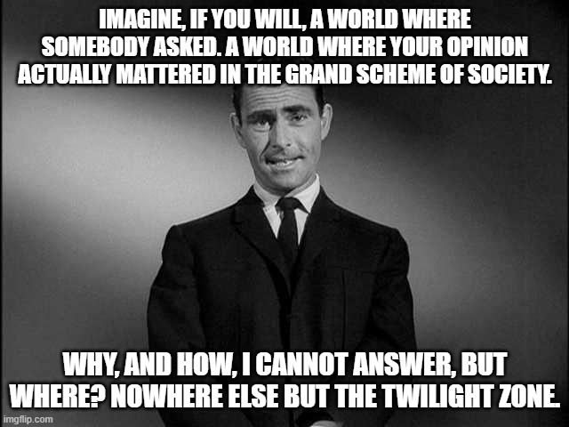 MSMG Central Television Premiere: The Twilight Zone | IMAGINE, IF YOU WILL, A WORLD WHERE SOMEBODY ASKED. A WORLD WHERE YOUR OPINION ACTUALLY MATTERED IN THE GRAND SCHEME OF SOCIETY. WHY, AND HOW, I CANNOT ANSWER, BUT WHERE? NOWHERE ELSE BUT THE TWILIGHT ZONE. | image tagged in rod serling twilight zone | made w/ Imgflip meme maker