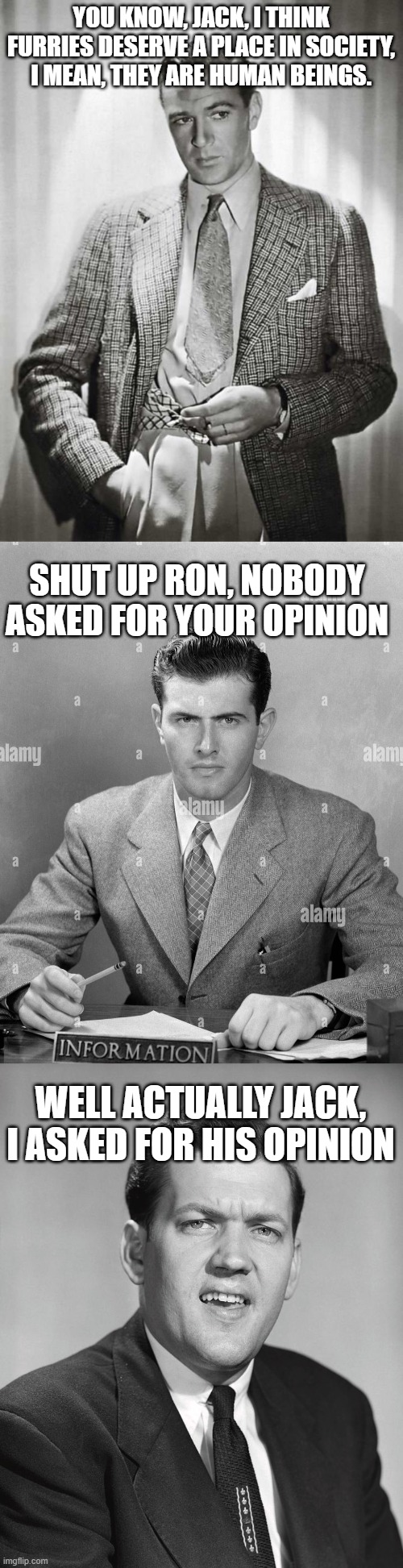 MSMG Central Television Premiere: The Twilight Zone | YOU KNOW, JACK, I THINK FURRIES DESERVE A PLACE IN SOCIETY, I MEAN, THEY ARE HUMAN BEINGS. SHUT UP RON, NOBODY ASKED FOR YOUR OPINION; WELL ACTUALLY JACK, I ASKED FOR HIS OPINION | made w/ Imgflip meme maker