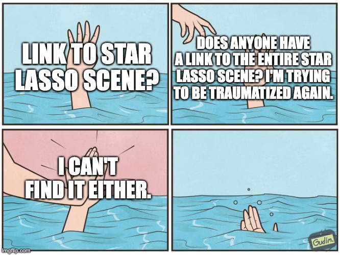 High five drown | LINK TO STAR LASSO SCENE? DOES ANYONE HAVE A LINK TO THE ENTIRE STAR LASSO SCENE? I'M TRYING TO BE TRAUMATIZED AGAIN. I CAN'T FIND IT EITHER. | image tagged in high five drown | made w/ Imgflip meme maker