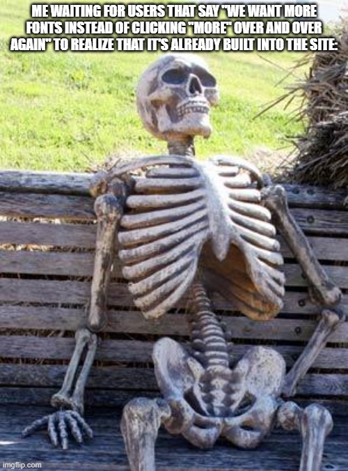 It's been there for an extremely long time. If you don't beleive me, comment here and I'll show you | ME WAITING FOR USERS THAT SAY "WE WANT MORE FONTS INSTEAD OF CLICKING "MORE" OVER AND OVER AGAIN" TO REALIZE THAT IT'S ALREADY BUILT INTO THE SITE: | image tagged in memes,waiting skeleton | made w/ Imgflip meme maker