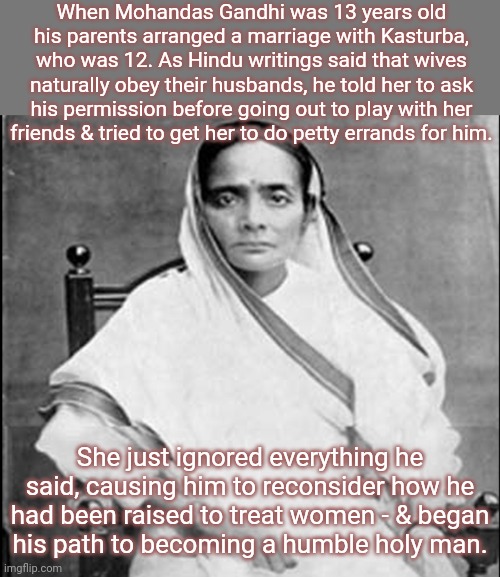 When he stopped bossing her around, then she started listening to him. | When Mohandas Gandhi was 13 years old his parents arranged a marriage with Kasturba, who was 12. As Hindu writings said that wives naturally obey their husbands, he told her to ask his permission before going out to play with her
friends & tried to get her to do petty errands for him. She just ignored everything he said, causing him to reconsider how he had been raised to treat women - & began
his path to becoming a humble holy man. | image tagged in kasturba gandhi,feminist,mahatma gandhi rocks,getting respect giving respect,history | made w/ Imgflip meme maker