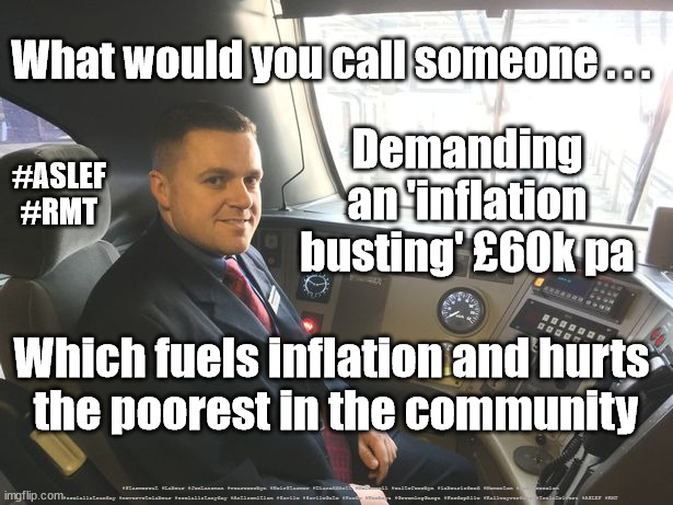 Train Drive Strikes - ASLEF RMT | What would you call someone . . . Demanding an 'inflation busting' £60k pa; #ASLEF
#RMT; Which fuels inflation and hurts 
the poorest in the community; #Starmerout #Labour #JonLansman #wearecorbyn #KeirStarmer #DianeAbbott #McDonnell #cultofcorbyn #labourisdead #Momentum #labourracism #socialistsunday #nevervotelabour #socialistanyday #Antisemitism #Savile #SavileGate #Paedo #Worboys #GroomingGangs #Paedophile #Railwayworkers #TrainDrivers #ASLEF #RMT | image tagged in train driver rail worker,aslef,rmt,rail strikes,starmer starmerout,labourisdead | made w/ Imgflip meme maker