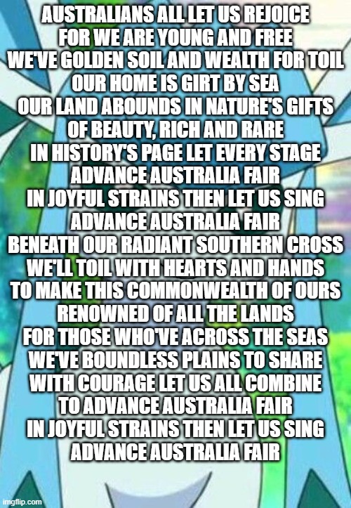 Glaceon confused | AUSTRALIANS ALL LET US REJOICE
FOR WE ARE YOUNG AND FREE
WE'VE GOLDEN SOIL AND WEALTH FOR TOIL
OUR HOME IS GIRT BY SEA
OUR LAND ABOUNDS IN NATURE'S GIFTS
OF BEAUTY, RICH AND RARE
IN HISTORY'S PAGE LET EVERY STAGE
ADVANCE AUSTRALIA FAIR
IN JOYFUL STRAINS THEN LET US SING
ADVANCE AUSTRALIA FAIR
BENEATH OUR RADIANT SOUTHERN CROSS
WE'LL TOIL WITH HEARTS AND HANDS
TO MAKE THIS COMMONWEALTH OF OURS
RENOWNED OF ALL THE LANDS
FOR THOSE WHO'VE ACROSS THE SEAS
WE'VE BOUNDLESS PLAINS TO SHARE
WITH COURAGE LET US ALL COMBINE
TO ADVANCE AUSTRALIA FAIR
IN JOYFUL STRAINS THEN LET US SING
ADVANCE AUSTRALIA FAIR | image tagged in glaceon confused | made w/ Imgflip meme maker
