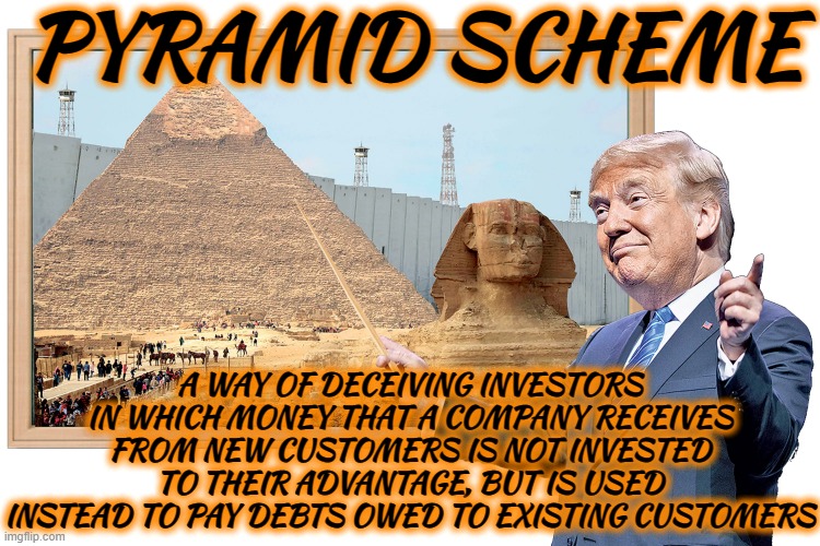 PYRAMID SCHEME | PYRAMID SCHEME; A WAY OF DECEIVING INVESTORS IN WHICH MONEY THAT A COMPANY RECEIVES FROM NEW CUSTOMERS IS NOT INVESTED TO THEIR ADVANTAGE, BUT IS USED INSTEAD TO PAY DEBTS OWED TO EXISTING CUSTOMERS | image tagged in pyramid scheme,deceive,scam,investment,con,fraud | made w/ Imgflip meme maker