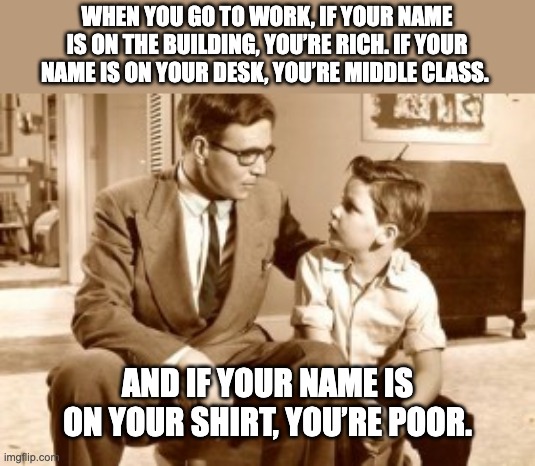 Father/Son | WHEN YOU GO TO WORK, IF YOUR NAME IS ON THE BUILDING, YOU’RE RICH. IF YOUR NAME IS ON YOUR DESK, YOU’RE MIDDLE CLASS. AND IF YOUR NAME IS ON YOUR SHIRT, YOU’RE POOR. | image tagged in father and son conversation | made w/ Imgflip meme maker
