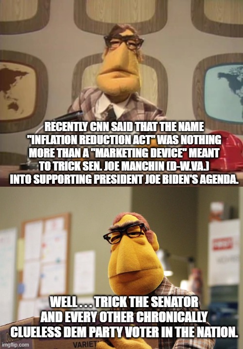 Yep . . . just like conservatives said from the get-go. | RECENTLY CNN SAID THAT THE NAME "INFLATION REDUCTION ACT" WAS NOTHING MORE THAN A "MARKETING DEVICE" MEANT TO TRICK SEN. JOE MANCHIN (D-W.VA.) INTO SUPPORTING PRESIDENT JOE BIDEN'S AGENDA. WELL . . . TRICK THE SENATOR AND EVERY OTHER CHRONICALLY CLUELESS DEM PARTY VOTER IN THE NATION. | image tagged in clueless dems | made w/ Imgflip meme maker