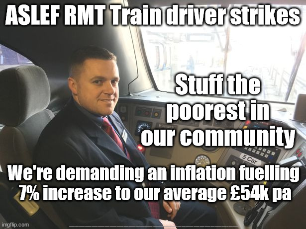 Rail strikes - RMT ASLEF | ASLEF RMT Train driver strikes; Stuff the poorest in our community; We're demanding an inflation fuelling 
7% increase to our average £54k pa; #Starmerout #Labour #JonLansman #wearecorbyn #KeirStarmer #DianeAbbott #McDonnell #cultofcorbyn #labourisdead #Momentum #labourracism #socialistsunday #nevervotelabour #socialistanyday #Antisemitism #Savile #SavileGate #Paedo #Worboys #GroomingGangs #Paedophile #BeerGate #DurhamGate #Rayner #AngelaRayner #RMTunion #RMT #ASLEF #RailStrikes | image tagged in train driver rail worker,rmt,aslef,rail strikes,cost of living crisis,labourisdead | made w/ Imgflip meme maker