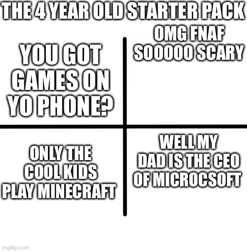 4 year olds be like |  THE 4 YEAR OLD STARTER PACK; OMG FNAF SOOOOO SCARY; YOU GOT GAMES ON YO PHONE? WELL MY DAD IS THE CEO OF MICROCSOFT; ONLY THE COOL KIDS PLAY MINECRAFT | image tagged in memes,blank starter pack | made w/ Imgflip meme maker
