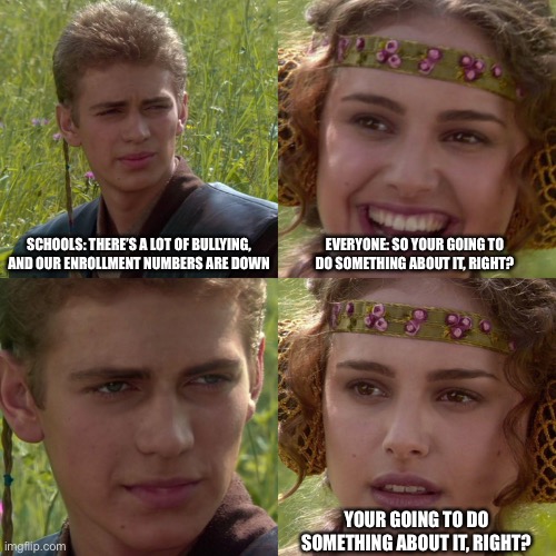 Schools be like | SCHOOLS: THERE’S A LOT OF BULLYING, AND OUR ENROLLMENT NUMBERS ARE DOWN; EVERYONE: SO YOUR GOING TO DO SOMETHING ABOUT IT, RIGHT? YOUR GOING TO DO SOMETHING ABOUT IT, RIGHT? | image tagged in anakin padme 4 panel | made w/ Imgflip meme maker