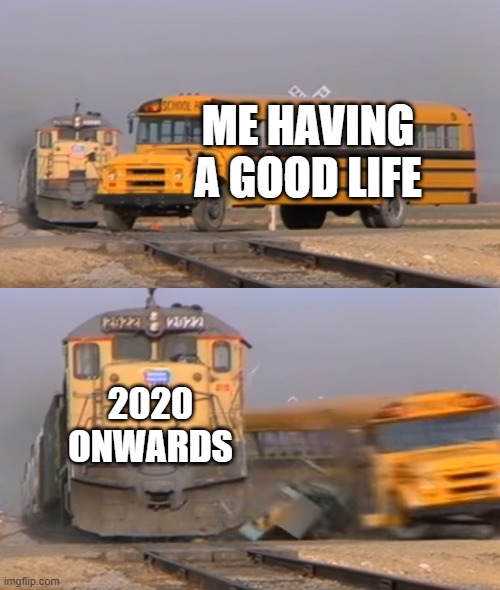 A train hitting a school bus | ME HAVING A GOOD LIFE; 2020 ONWARDS | image tagged in a train hitting a school bus | made w/ Imgflip meme maker