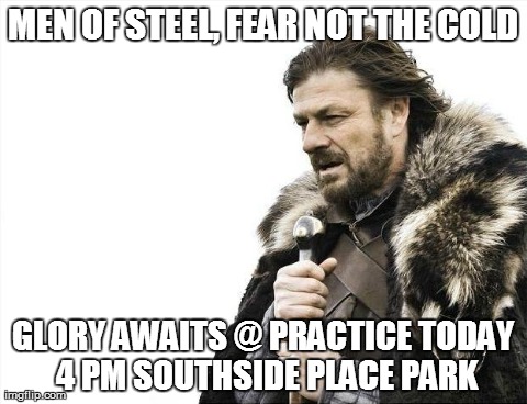 Brace Yourselves X is Coming Meme | MEN OF STEEL, FEAR NOT THE COLD GLORY AWAITS @ PRACTICE TODAY 4 PM SOUTHSIDE PLACE PARK | image tagged in memes,brace yourselves x is coming | made w/ Imgflip meme maker