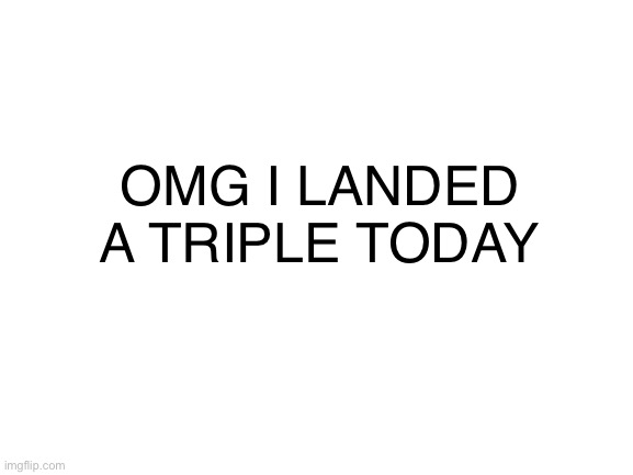 AHHHH | OMG I LANDED A TRIPLE TODAY | image tagged in blank white template | made w/ Imgflip meme maker