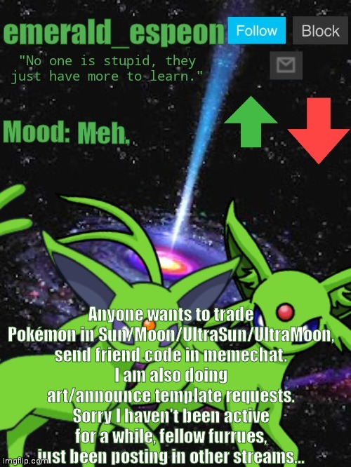 Send art/AT requests in the comments (not sure where furry-related is on here, sorry ) | Meh. Anyone wants to trade Pokémon in Sun/Moon/UltraSun/UltraMoon, send friend code in memechat.
I am also doing art/announce template requests.
Sorry I haven't been active for a while, fellow furrues, just been posting in other streams... | image tagged in emerald_espeon announce template | made w/ Imgflip meme maker