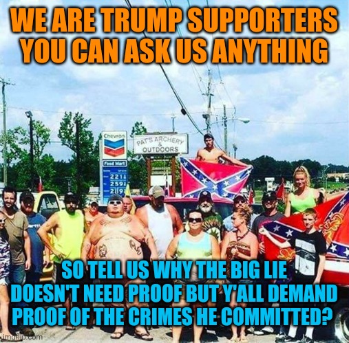 Trump's base - redneck hillbilly voters | WE ARE TRUMP SUPPORTERS YOU CAN ASK US ANYTHING; SO TELL US WHY THE BIG LIE DOESN'T NEED PROOF BUT Y'ALL DEMAND PROOF OF THE CRIMES HE COMMITTED? | image tagged in trump's base - redneck hillbilly voters | made w/ Imgflip meme maker