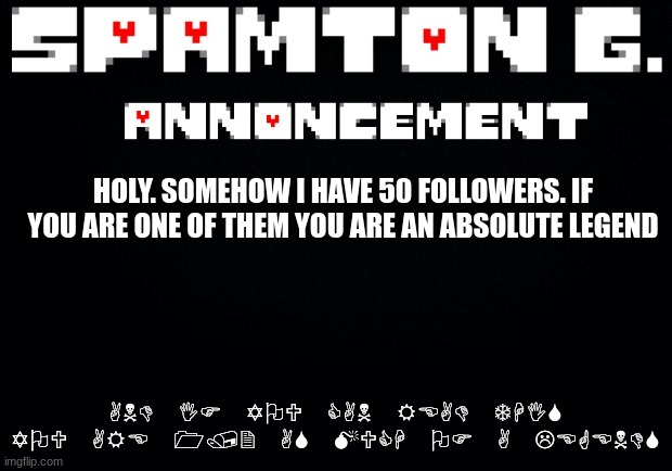 Spamton announcement temp | HOLY. SOMEHOW I HAVE 50 FOLLOWERS. IF YOU ARE ONE OF THEM YOU ARE AN ABSOLUTE LEGEND; AND IF YOU CAN READ THIS YOU ARE 1/2 AS MUCH OF A LEGENDS | image tagged in spamton announcement temp | made w/ Imgflip meme maker