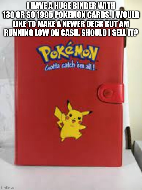 I HAVE A HUGE BINDER WITH 130 OR SO 1995 POKEMON CARDS. I WOULD LIKE TO MAKE A NEWER DECK BUT AM RUNNING LOW ON CASH. SHOULD I SELL IT? | made w/ Imgflip meme maker