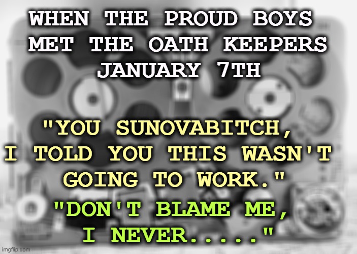 WHEN THE PROUD BOYS 
MET THE OATH KEEPERS
JANUARY 7TH; "YOU SUNOVABITCH, 
I TOLD YOU THIS WASN'T 
GOING TO WORK."; "DON'T BLAME ME, 
I NEVER....." | image tagged in right wing,militia,capitol,riot,coup | made w/ Imgflip meme maker
