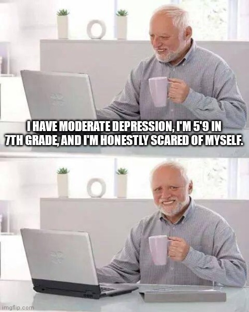 I sometimes just want to explode. | I HAVE MODERATE DEPRESSION, I'M 5'9 IN 7TH GRADE, AND I'M HONESTLY SCARED OF MYSELF. | image tagged in memes,hide the pain harold | made w/ Imgflip meme maker