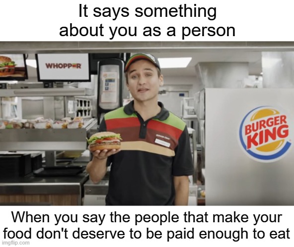 flipping burgers has never been a "high school job". That's a farce. These people cook your food. Pay them. | It says something about you as a person; When you say the people that make your food don't deserve to be paid enough to eat | image tagged in burger king | made w/ Imgflip meme maker