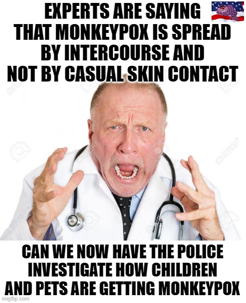Every case of children getting Monkeypox needs to be investigated. | EXPERTS ARE SAYING THAT MONKEYPOX IS SPREAD BY INTERCOURSE AND NOT BY CASUAL SKIN CONTACT; CAN WE NOW HAVE THE POLICE INVESTIGATE HOW CHILDREN AND PETS ARE GETTING MONKEYPOX | image tagged in angry doctors | made w/ Imgflip meme maker