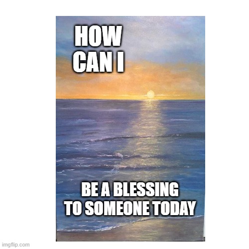 HOW CAN I; BE A BLESSING TO SOMEONE TODAY | image tagged in aa | made w/ Imgflip meme maker