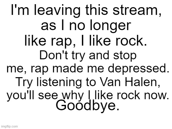 Blank White Template | I'm leaving this stream, as I no longer like rap, I like rock. Don't try and stop me, rap made me depressed. Try listening to Van Halen, you'll see why I like rock now. Goodbye. | image tagged in blank white template | made w/ Imgflip meme maker