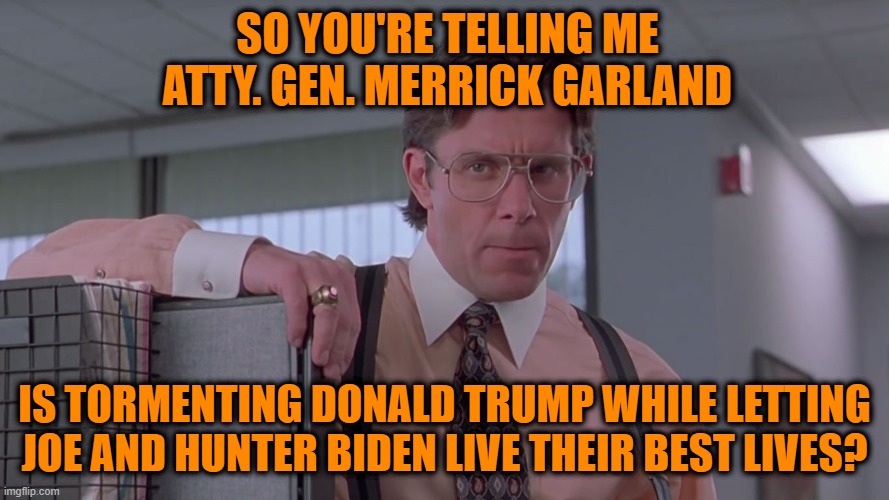 The Two-Tiered Justice System at Work | SO YOU'RE TELLING ME ATTY. GEN. MERRICK GARLAND; IS TORMENTING DONALD TRUMP WHILE LETTING JOE AND HUNTER BIDEN LIVE THEIR BEST LIVES? | image tagged in bill lumbergh,merrick garland,donald trump,joe biden,hunter biden | made w/ Imgflip meme maker
