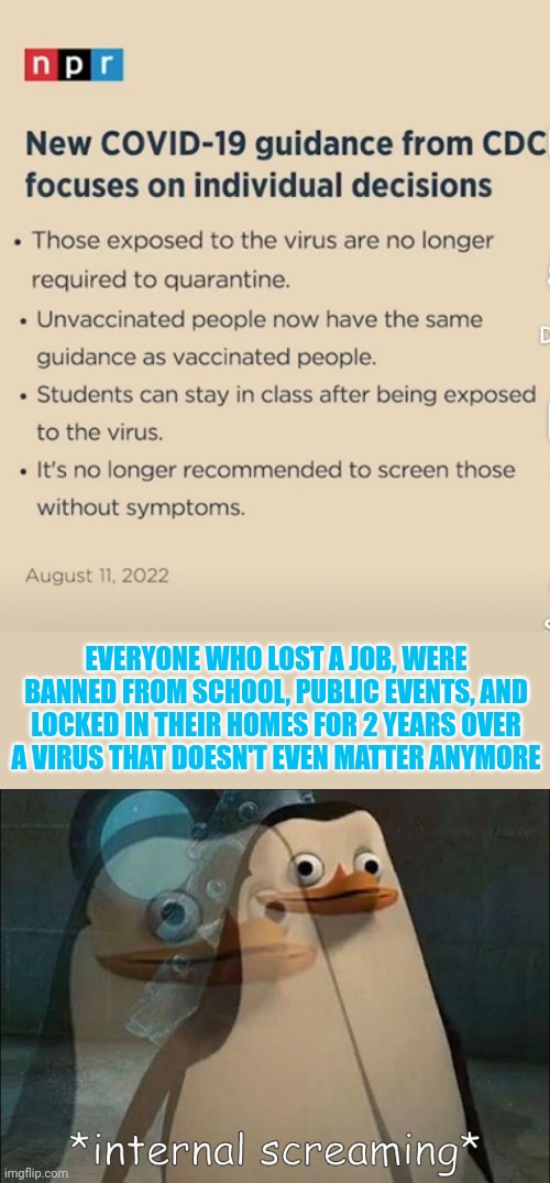 Where was individual choice then?!? | EVERYONE WHO LOST A JOB, WERE BANNED FROM SCHOOL, PUBLIC EVENTS, AND LOCKED IN THEIR HOMES FOR 2 YEARS OVER A VIRUS THAT DOESN'T EVEN MATTER ANYMORE | image tagged in private internal screaming | made w/ Imgflip meme maker