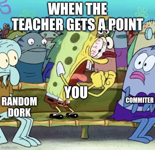 Spongebob Yelling | WHEN THE TEACHER GETS A POINT; COMMITER; YOU; RANDOM DORK | image tagged in spongebob yelling | made w/ Imgflip meme maker