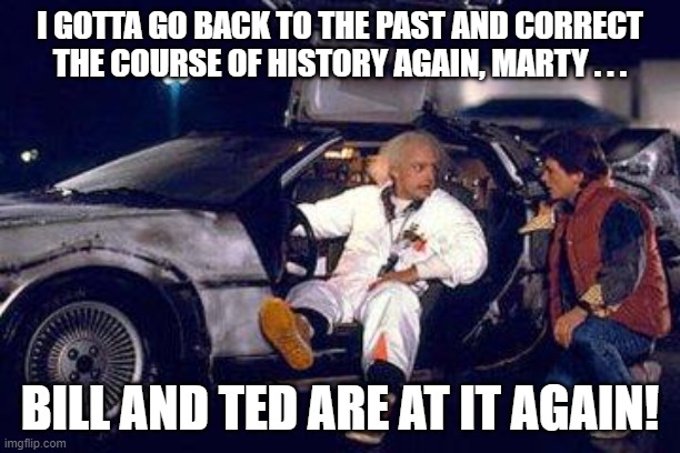 Doc Brown and Marty Bill and Ted |  I GOTTA GO BACK TO THE PAST AND CORRECT THE COURSE OF HISTORY AGAIN, MARTY . . . BILL AND TED ARE AT IT AGAIN! | image tagged in doc brown,marty mcfly,bill and ted | made w/ Imgflip meme maker