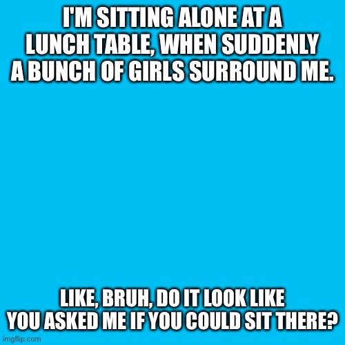 I don't know if I'm popular, but if I was the first at the table, you'd better be talking at least a little to me. | I'M SITTING ALONE AT A LUNCH TABLE, WHEN SUDDENLY A BUNCH OF GIRLS SURROUND ME. LIKE, BRUH, DO IT LOOK LIKE YOU ASKED ME IF YOU COULD SIT THERE? | image tagged in memes,blank transparent square,middle school,girls,bruh,popularity | made w/ Imgflip meme maker