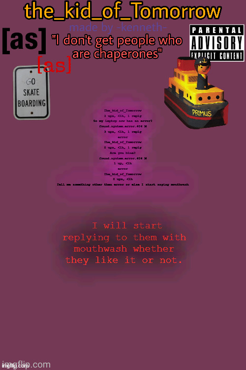 mouthwash is gonna be my new trend again. | The_kid_of_Tomorrow
2 ups, <1h, 1 reply
So my laptop now has an error?
found.system.error.404 M
3 ups, <1h, 1 reply
error
The_kid_of_Tomorrow
0 ups, <1h, 1 reply
Are you blue?
found.system.error.404 M
1 up, <1h
error
The_kid_of_Tomorrow
0 ups, <1h
Tell me something other then error or else I start saying mouthwash; I will start replying to them with mouthwash whether they like it or not. | image tagged in the_kid_of_tomorrow s announcement template made by -kenneth- | made w/ Imgflip meme maker