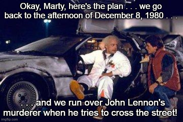 Doc Brown and Marty McFly 12/8/80 | Okay, Marty, here's the plan . . . we go back to the afternoon of December 8, 1980 . . . . . . and we run over John Lennon's murderer when he tries to cross the street! | image tagged in doc brown,marty mcfly,12/8/80 | made w/ Imgflip meme maker