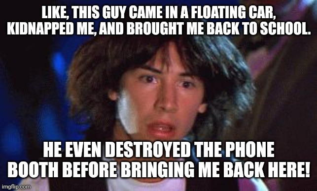 bill and ted | LIKE, THIS GUY CAME IN A FLOATING CAR, KIDNAPPED ME, AND BROUGHT ME BACK TO SCHOOL. HE EVEN DESTROYED THE PHONE BOOTH BEFORE BRINGING ME BAC | image tagged in bill and ted | made w/ Imgflip meme maker