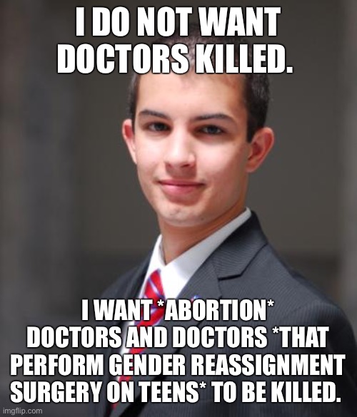 Conservatives like dead doctors | I DO NOT WANT DOCTORS KILLED. I WANT *ABORTION* DOCTORS AND DOCTORS *THAT PERFORM GENDER REASSIGNMENT SURGERY ON TEENS* TO BE KILLED. | image tagged in college conservative,doctors,science,abortion,transgender,conservative logic | made w/ Imgflip meme maker