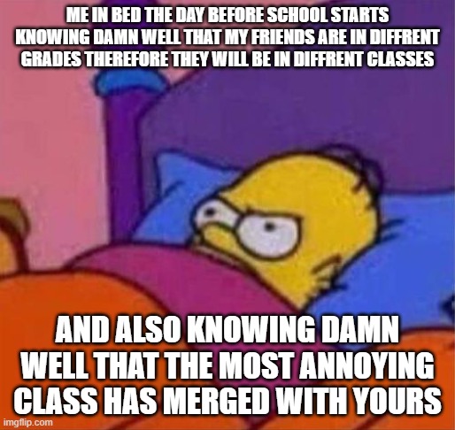 angry homer simpson in bed | ME IN BED THE DAY BEFORE SCHOOL STARTS KNOWING DAMN WELL THAT MY FRIENDS ARE IN DIFFRENT GRADES THEREFORE THEY WILL BE IN DIFFRENT CLASSES; AND ALSO KNOWING DAMN WELL THAT THE MOST ANNOYING CLASS HAS MERGED WITH YOURS | image tagged in angry homer simpson in bed,funny | made w/ Imgflip meme maker