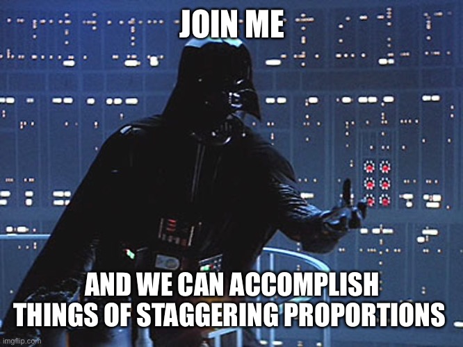 Darth Vader - Come to the Dark Side | JOIN ME AND WE CAN ACCOMPLISH THINGS OF STAGGERING PROPORTIONS | image tagged in darth vader - come to the dark side | made w/ Imgflip meme maker