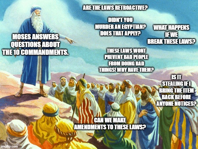 Moses answers questions | ARE THE LAWS RETROACTIVE? DIDN'T YOU MURDER AN EGYPTIAN? DOES THAT APPLY? WHAT HAPPENS IF WE BREAK THESE LAWS? MOSES ANSWERS QUESTIONS ABOUT THE 10 COMMANDMENTS. THESE LAWS WONT PREVENT BAD PEOPLE FROM DOING BAD THINGS! WHY HAVE THEM? IS IT STEALING IF I BRING THE ITEM BACK BEFORE ANYONE NOTICES? CAN WE MAKE AMENDMENTS TO THESE LAWS? | image tagged in moses preaching | made w/ Imgflip meme maker