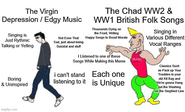 Facts | The Chad WW2 & WW1 British Folk Songs; The Virgin Depression / Edgy Music; Thousands Dying on the Front, Writing Happy Songs to Boost Morale; Singing in Various Different Vocal Ranges; Singing is Just Rythmic Talking or Yelling; Not Even That Sad, just about being Suicidal and stuff; I Listened to one of these Songs While Making this Meme; Classics Such as Pack up Your Troubles in your old Kit Bag and We're gonna Hang out the Washing on the Siegfried Line; Each one is Unique; i can't stand listening to it; Boring & Uninspired | image tagged in virgin vs chad | made w/ Imgflip meme maker