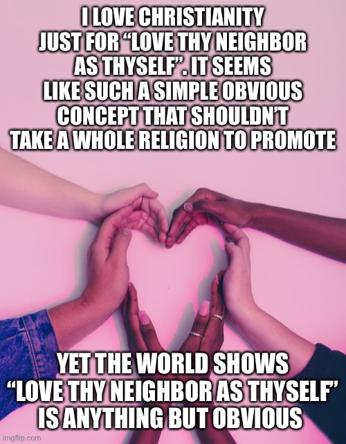 The forgiveness bit’s pretty powerful too | I LOVE CHRISTIANITY JUST FOR “LOVE THY NEIGHBOR AS THYSELF”. IT SEEMS LIKE SUCH A SIMPLE OBVIOUS CONCEPT THAT SHOULDN’T TAKE A WHOLE RELIGION TO PROMOTE; YET THE WORLD SHOWS “LOVE THY NEIGHBOR AS THYSELF” IS ANYTHING BUT OBVIOUS | image tagged in love your neighbor as yourself | made w/ Imgflip meme maker
