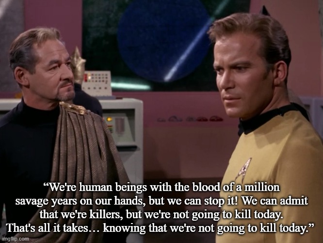 Kirk Explains Something about humans to Anan 7 | “We're human beings with the blood of a million savage years on our hands, but we can stop it! We can admit that we're killers, but we're not going to kill today. That's all it takes… knowing that we're not going to kill today.” | image tagged in star trek,a taste of armageddon,memes | made w/ Imgflip meme maker