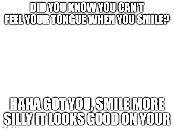 ? | DID YOU KNOW YOU CAN'T FEEL YOUR TONGUE WHEN YOU SMILE? HAHA GOT YOU, SMILE MORE SILLY IT LOOKS GOOD ON YOUR | image tagged in blank white template | made w/ Imgflip meme maker