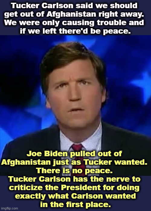 Isolationists are always wrong. | Tucker Carlson said we should 

get out of Afghanistan right away. 
We were only causing trouble and 

if we left there'd be peace. Joe Biden pulled out of 
Afghanistan just as Tucker wanted. 
There is no peace. 

Tucker Carlson has the nerve to 
criticize the President for doing 
exactly what Carlson wanted
in the first place. | image tagged in confused tucker carlson,isolation,america first,tucker carlson,criticism,joe biden | made w/ Imgflip meme maker